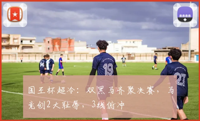 国王杯超冷：双黑马齐聚决赛，马竞创2大耻辱，3线俯冲