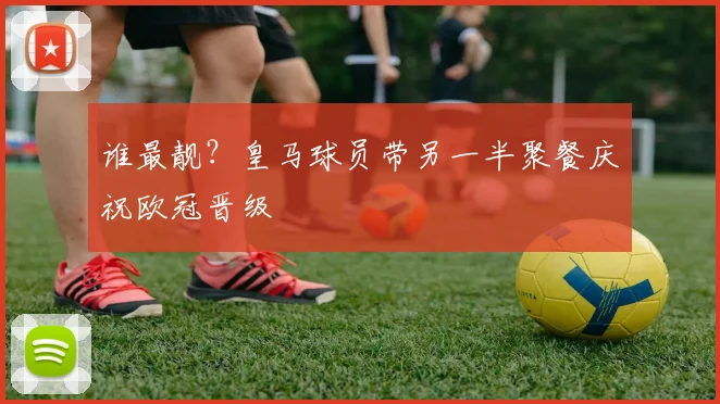 谁最靓？皇马球员带另一半聚餐庆祝欧冠晋级