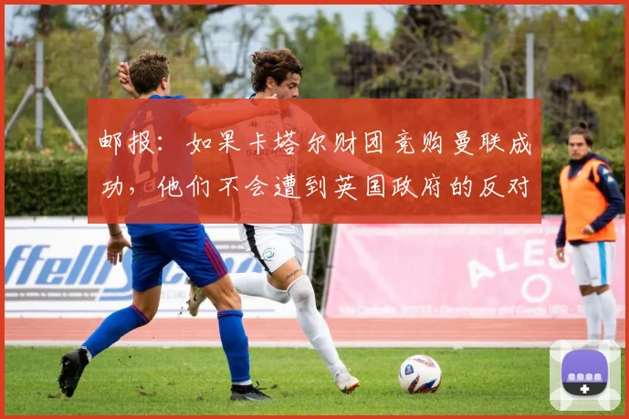 邮报：如果卡塔尔财团竞购曼联成功，他们不会遭到英国政府的反对