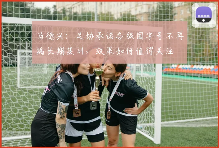 马德兴：足协承诺各级国字号不再搞长期集训，效果如何值得关注