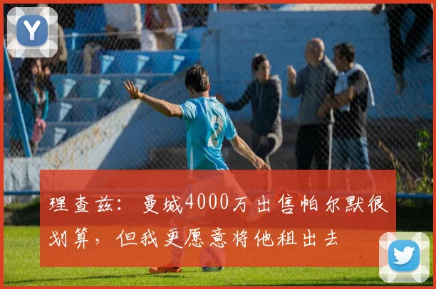 理查兹：曼城4000万出售帕尔默很划算，但我更愿意将他租出去