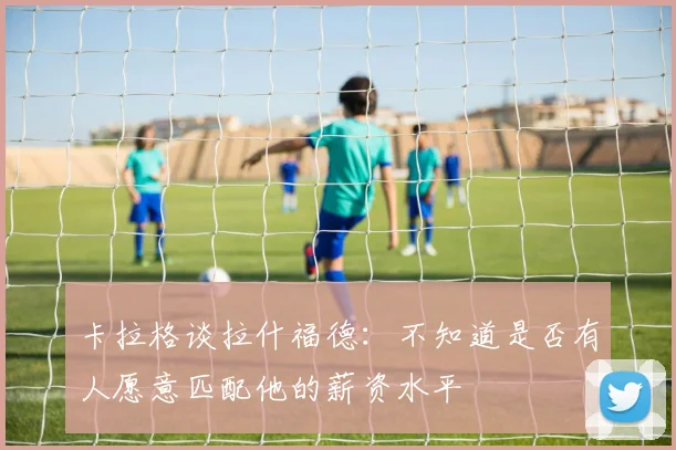卡拉格谈拉什福德：不知道是否有人愿意匹配他的薪资水平
