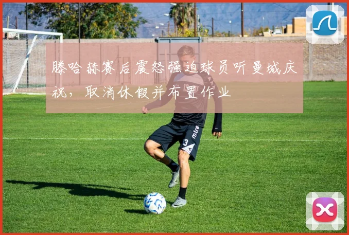 滕哈赫赛后震怒强迫球员听曼城庆祝，取消休假并布置作业