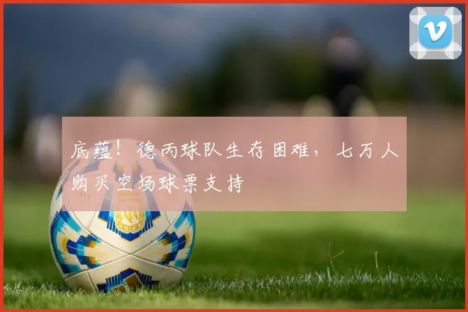 底蕴！德丙球队生存困难，七万人购买空场球票支持