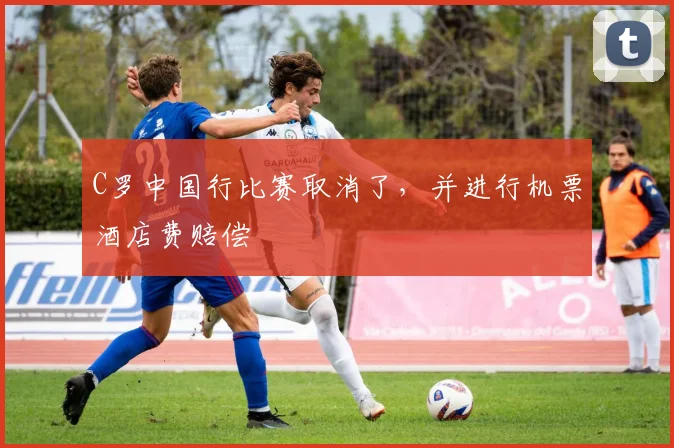 C罗中国行比赛取消了，并进行机票酒店费赔偿