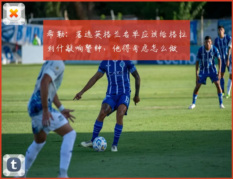 希勒：落选英格兰名单应该给格拉利什敲响警钟，他得考虑怎么做