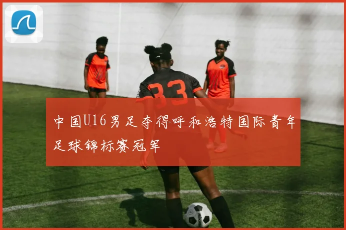 中国U16男足夺得呼和浩特国际青年足球锦标赛冠军