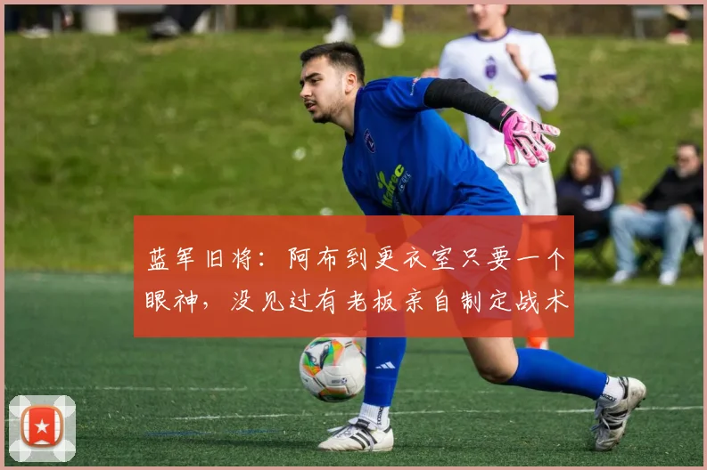 蓝军旧将：阿布到更衣室只要一个眼神，没见过有老板亲自制定战术
